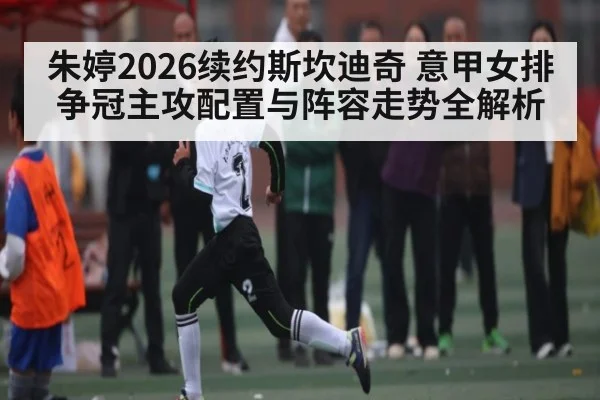 朱婷2026续约斯坎迪奇 意甲女排争冠主攻配置与阵容走势全解析